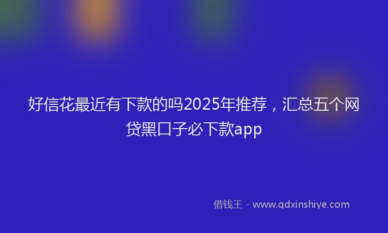 好信花最近有下款的吗2025年推荐，汇总五个网贷黑口子必下款app