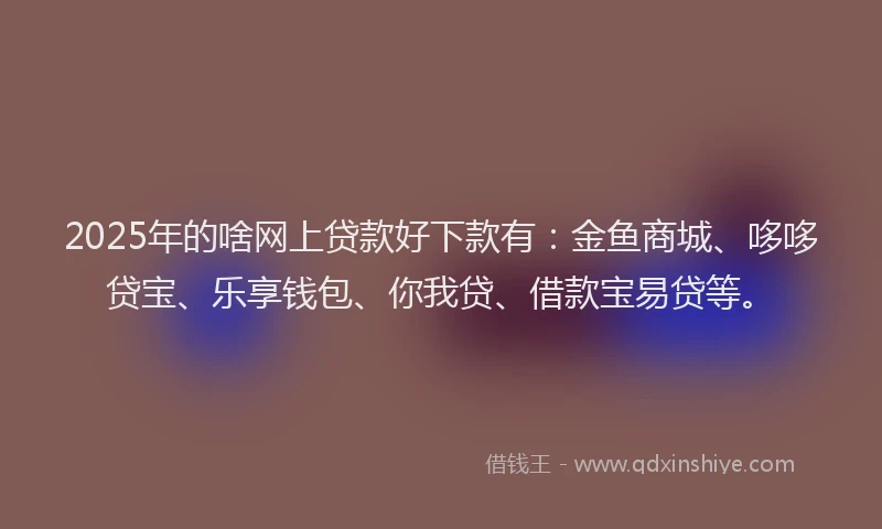 2025年的啥网上贷款好下款有：金鱼商城、哆哆贷宝、乐享钱包、你我贷、借款宝易贷等。
