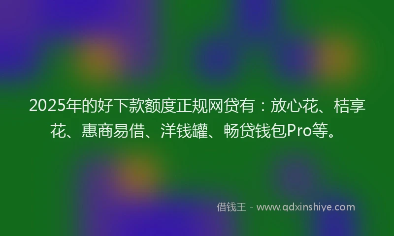 2025年的好下款额度正规网贷有：放心花、桔享花、惠商易借、洋钱罐、畅贷钱包Pro等。
