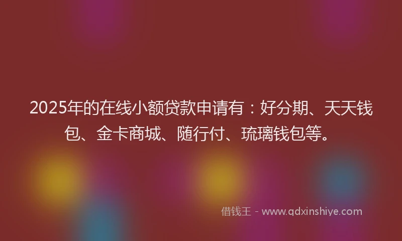 2025年的在线小额贷款申请有：好分期、天天钱包、金卡商城、随行付、琉璃钱包等。