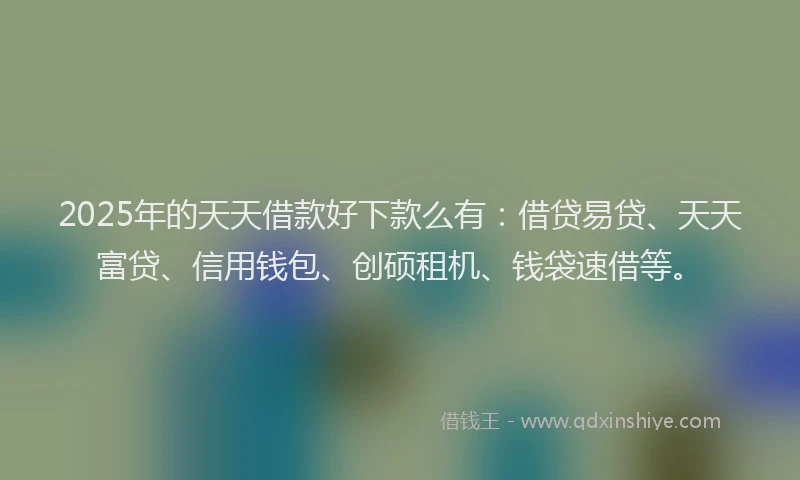 2025年的天天借款好下款么有：借贷易贷、天天富贷、信用钱包、创硕租机、钱袋速借等。