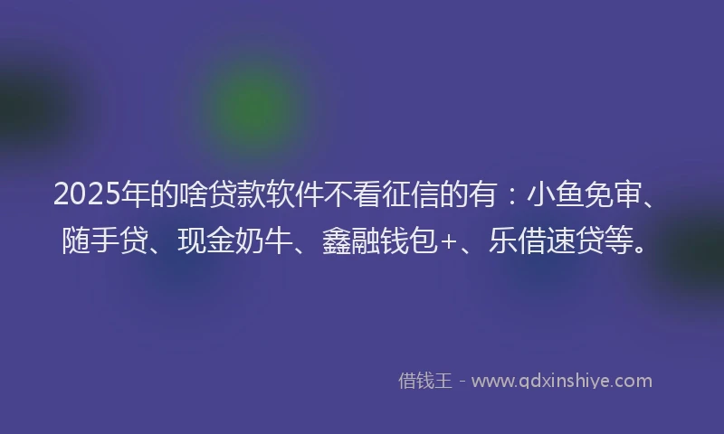 2025年的啥贷款软件不看征信的有：小鱼免审、随手贷、现金奶牛、鑫融钱包+、乐借速贷等。