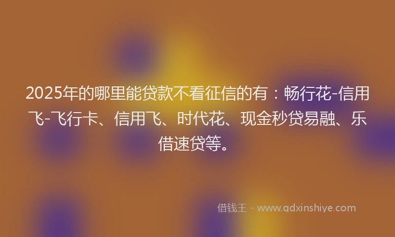 2025年的哪里能贷款不看征信的有：畅行花-信用飞-飞行卡、信用飞、时代花、现金秒贷易融、乐借速贷等。