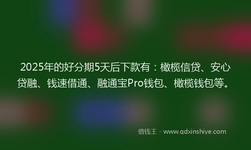 2025年的好分期5天后下款有：橄榄信贷、安心贷融、钱速借通、融通宝Pro钱包、橄榄钱包等。