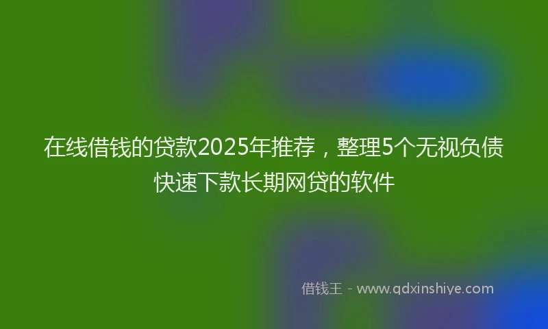 在线借钱的贷款2025年推荐，整理5个无视负债快速下款长期网贷的软件