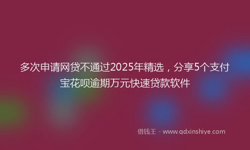 多次申请网贷不通过2025年精选，分享5个支付宝花呗逾期万元快速贷款软件