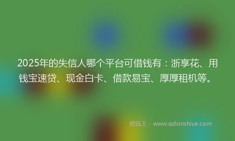 2025年的失信人哪个平台可借钱有：浙享花、用钱宝速贷、现金白卡、借款易宝、厚厚租机等。