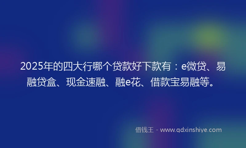 2025年的四大行哪个贷款好下款有：e微贷、易融贷盒、现金速融、融e花、借款宝易融等。