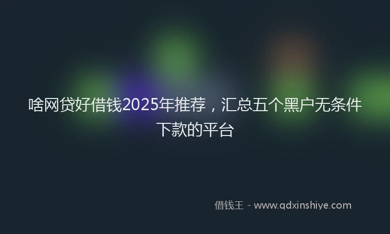 啥网贷好借钱2025年推荐，汇总五个黑户无条件下款的平台
