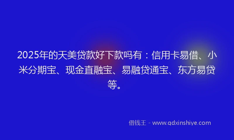 2025年的天美贷款好下款吗有：信用卡易借、小米分期宝、现金直融宝、易融贷通宝、东方易贷等。