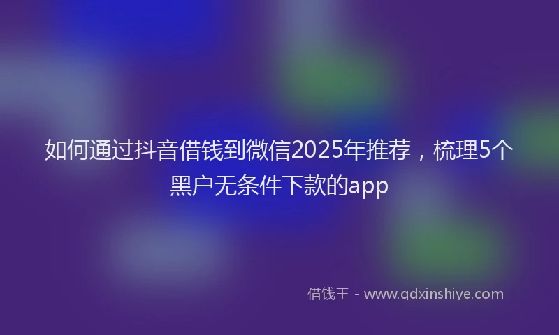 如何通过抖音借钱到微信2025年推荐，梳理5个黑户无条件下款的app