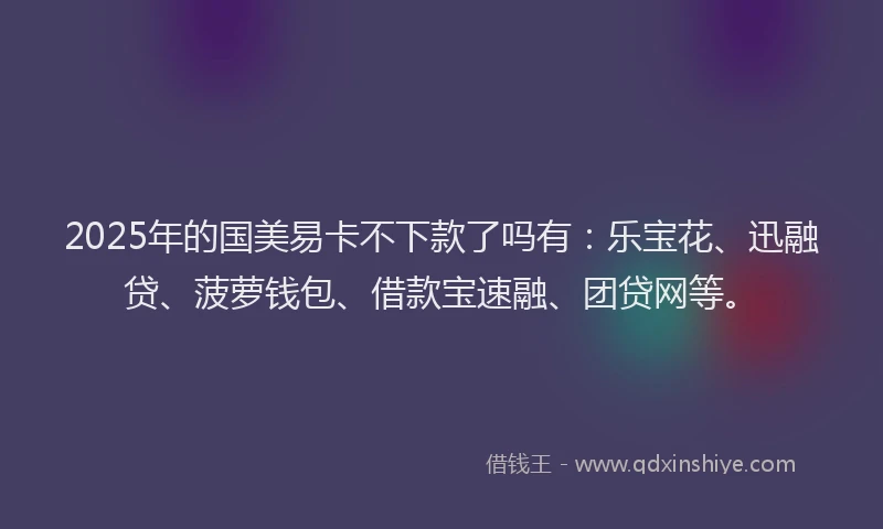 2025年的国美易卡不下款了吗有：乐宝花、迅融贷、菠萝钱包、借款宝速融、团贷网等。