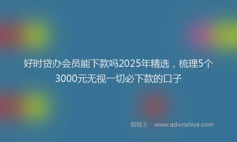好时贷办会员能下款吗2025年精选，梳理5个3000元无视一切必下款的口子
