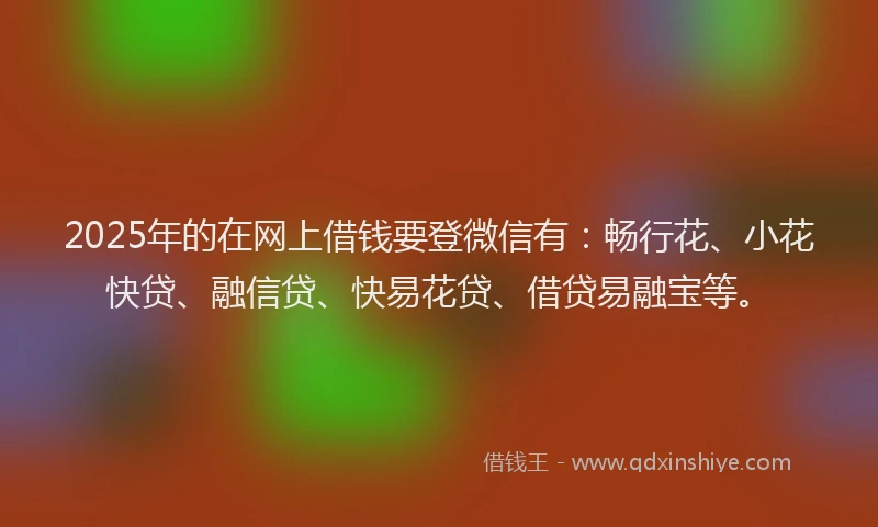 2025年的在网上借钱要登微信有：畅行花、小花快贷、融信贷、快易花贷、借贷易融宝等。