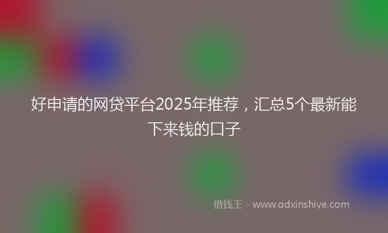 好申请的网贷平台2025年推荐，汇总5个最新能下来钱的口子
