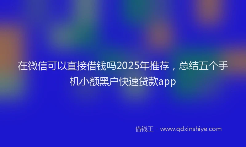 在微信可以直接借钱吗2025年推荐，总结五个手机小额黑户快速贷款app