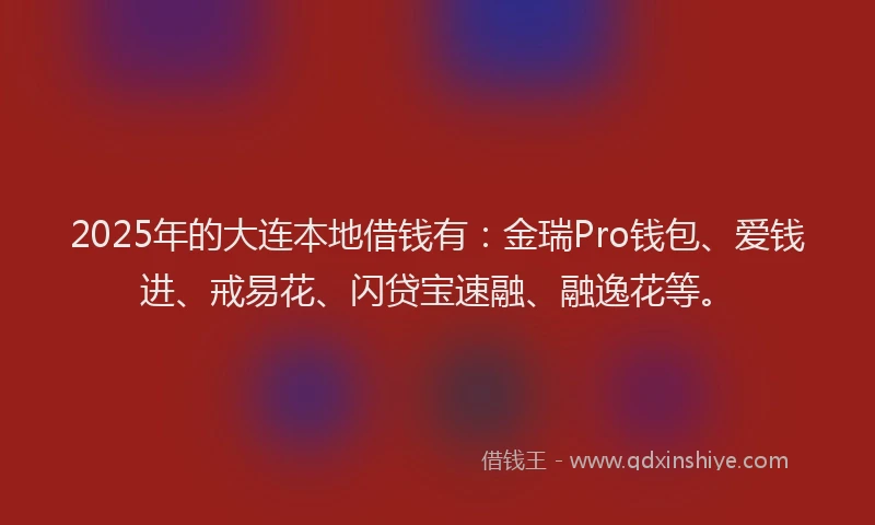 2025年的大连本地借钱有：金瑞Pro钱包、爱钱进、戒易花、闪贷宝速融、融逸花等。