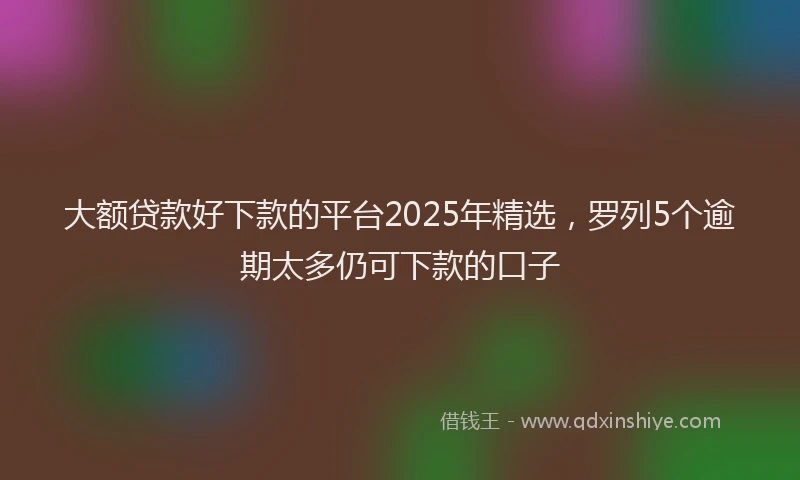 大额贷款好下款的平台2025年精选，罗列5个逾期太多仍可下款的口子