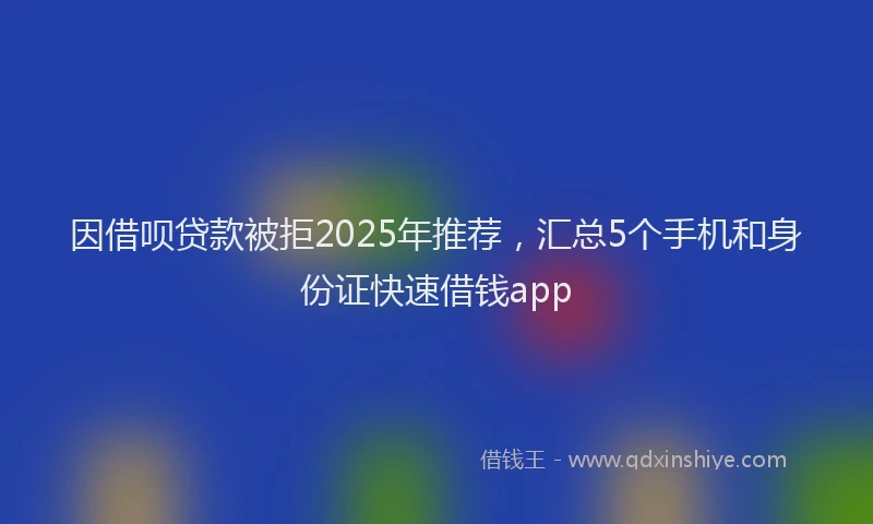 因借呗贷款被拒2025年推荐，汇总5个手机和身份证快速借钱app