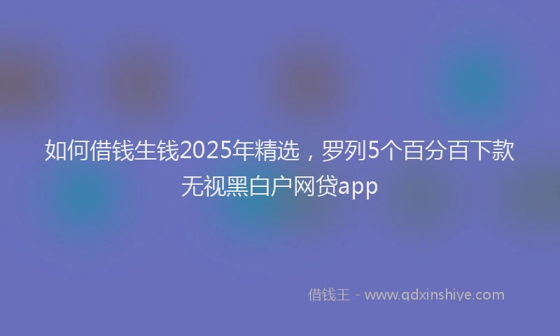 如何借钱生钱2025年精选，罗列5个百分百下款无视黑白户网贷app