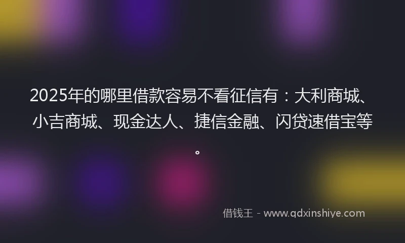2025年的哪里借款容易不看征信有：大利商城、小吉商城、现金达人、捷信金融、闪贷速借宝等。