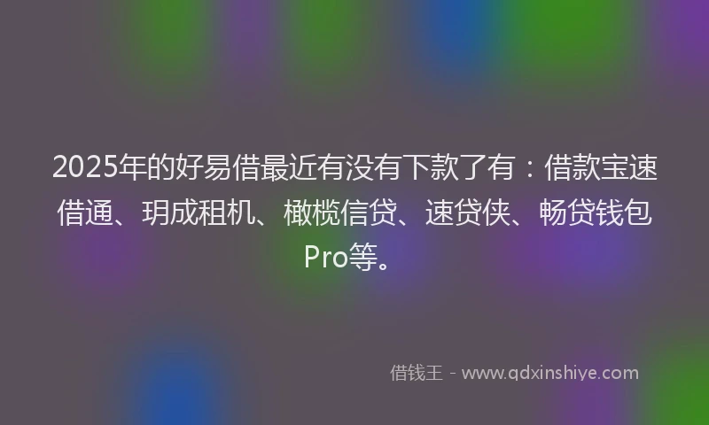 2025年的好易借最近有没有下款了有：借款宝速借通、玥成租机、橄榄信贷、速贷侠、畅贷钱包Pro等。
