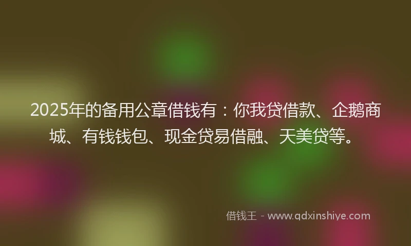 2025年的备用公章借钱有：你我贷借款、企鹅商城、有钱钱包、现金贷易借融、天美贷等。