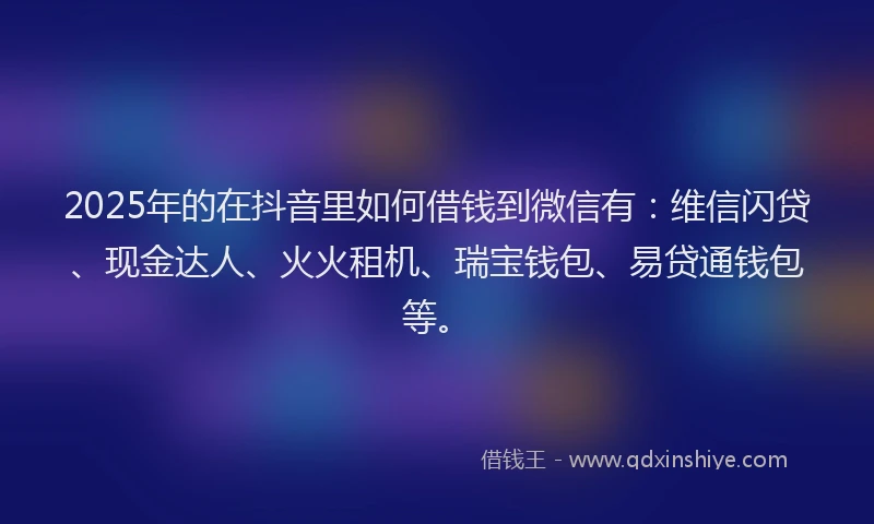2025年的在抖音里如何借钱到微信有：维信闪贷、现金达人、火火租机、瑞宝钱包、易贷通钱包等。