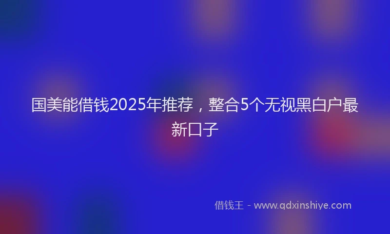 国美能借钱2025年推荐，整合5个无视黑白户最新口子