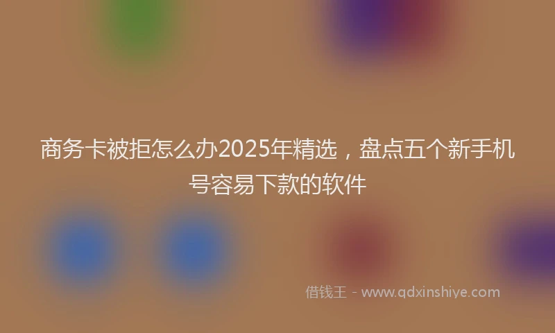 商务卡被拒怎么办2025年精选，盘点五个新手机号容易下款的软件