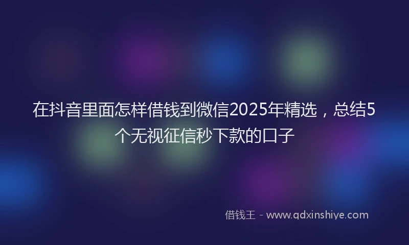 在抖音里面怎样借钱到微信2025年精选，总结5个无视征信秒下款的口子