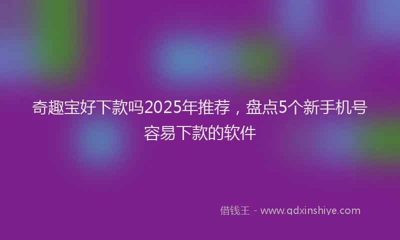 奇趣宝好下款吗2025年推荐，盘点5个新手机号容易下款的软件