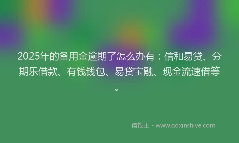 2025年的备用金逾期了怎么办有：信和易贷、分期乐借款、有钱钱包、易贷宝融、现金流速借等。
