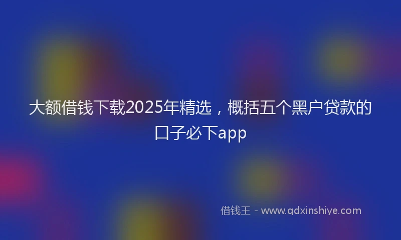 大额借钱下载2025年精选，概括五个黑户贷款的口子必下app