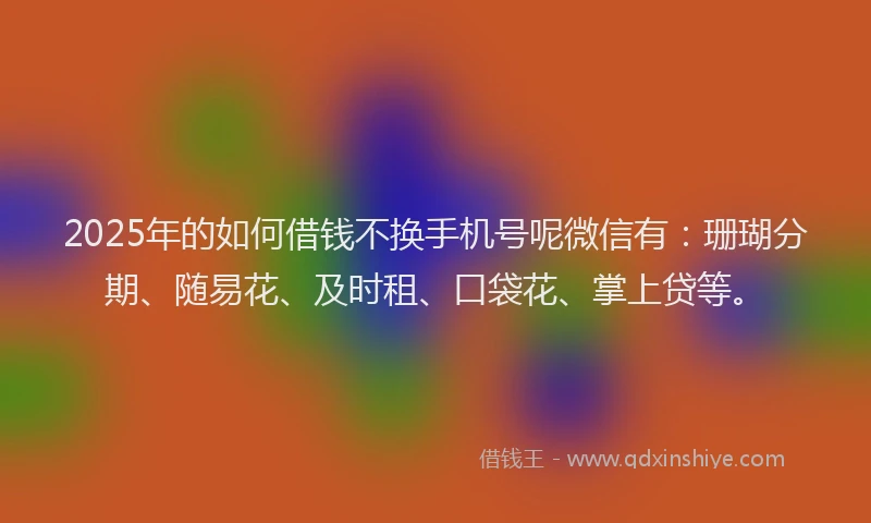 2025年的如何借钱不换手机号呢微信有：珊瑚分期、随易花、及时租、口袋花、掌上贷等。
