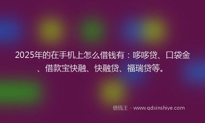 2025年的在手机上怎么借钱有：哆哆贷、口袋金、借款宝快融、快融贷、福瑞贷等。