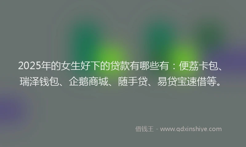 2025年的女生好下的贷款有哪些有：便荔卡包、瑞泽钱包、企鹅商城、随手贷、易贷宝速借等。