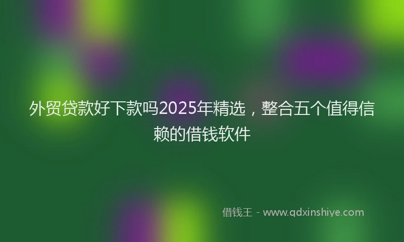 外贸贷款好下款吗2025年精选，整合五个值得信赖的借钱软件