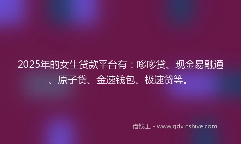 2025年的女生贷款平台有：哆哆贷、现金易融通、原子贷、金速钱包、极速贷等。