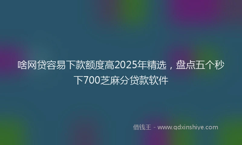啥网贷容易下款额度高2025年精选，盘点五个秒下700芝麻分贷款软件