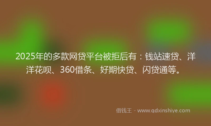 2025年的多款网贷平台被拒后有：钱站速贷、洋洋花呗、360借条、好期快贷、闪贷通等。