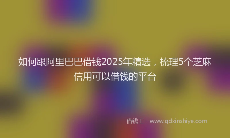 如何跟阿里巴巴借钱2025年精选，梳理5个芝麻信用可以借钱的平台