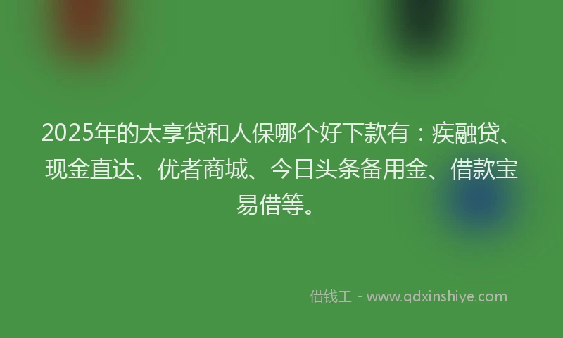 2025年的太享贷和人保哪个好下款有：疾融贷、现金直达、优者商城、今日头条备用金、借款宝易借等。
