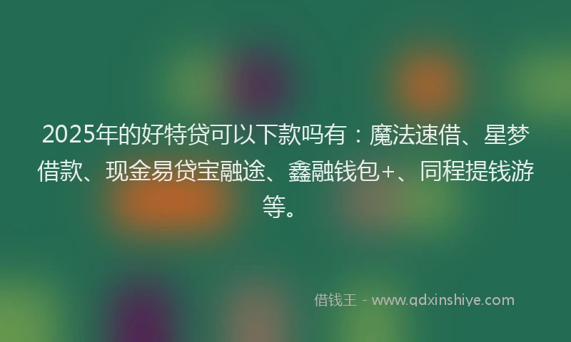 2025年的好特贷可以下款吗有：魔法速借、星梦借款、现金易贷宝融途、鑫融钱包+、同程提钱游等。