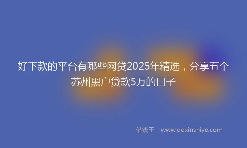 好下款的平台有哪些网贷2025年精选，分享五个苏州黑户贷款5万的口子