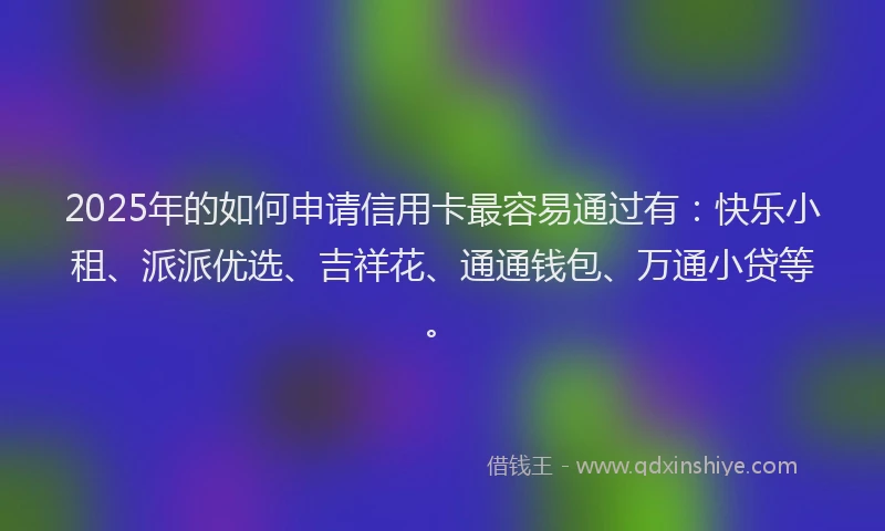2025年的如何申请信用卡最容易通过有：快乐小租、派派优选、吉祥花、通通钱包、万通小贷等。