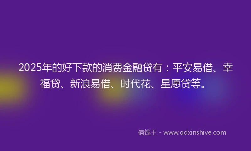 2025年的好下款的消费金融贷有：平安易借、幸福贷、新浪易借、时代花、星愿贷等。