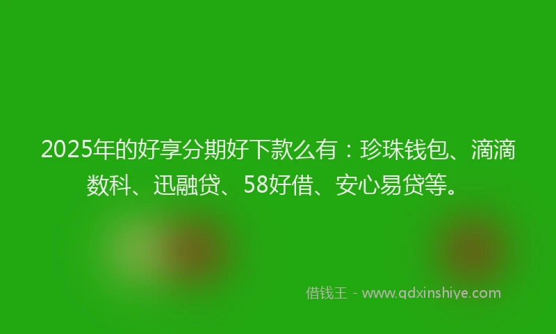 2025年的好享分期好下款么有：珍珠钱包、滴滴数科、迅融贷、58好借、安心易贷等。