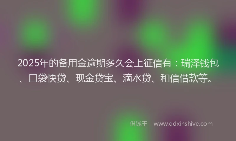 2025年的备用金逾期多久会上征信有：瑞泽钱包、口袋快贷、现金贷宝、滴水贷、和信借款等。