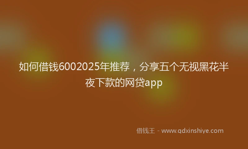 如何借钱6002025年推荐，分享五个无视黑花半夜下款的网贷app